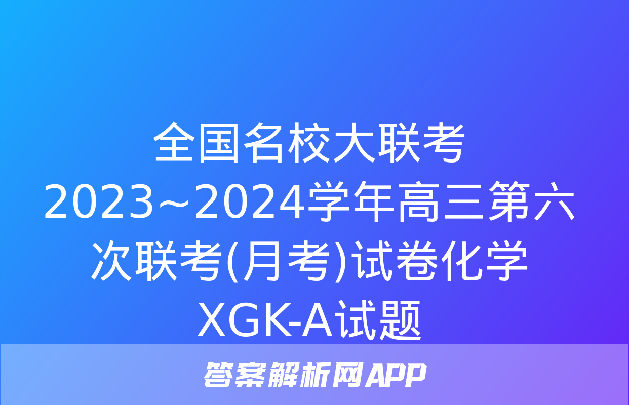 全国名校大联考 2023~2024学年高三第六次联考(月考)试卷化学XGK-A试题