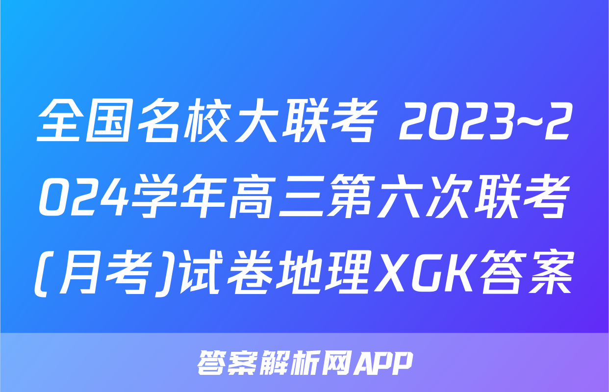 全国名校大联考 2023~2024学年高三第六次联考(月考)试卷地理XGK答案
