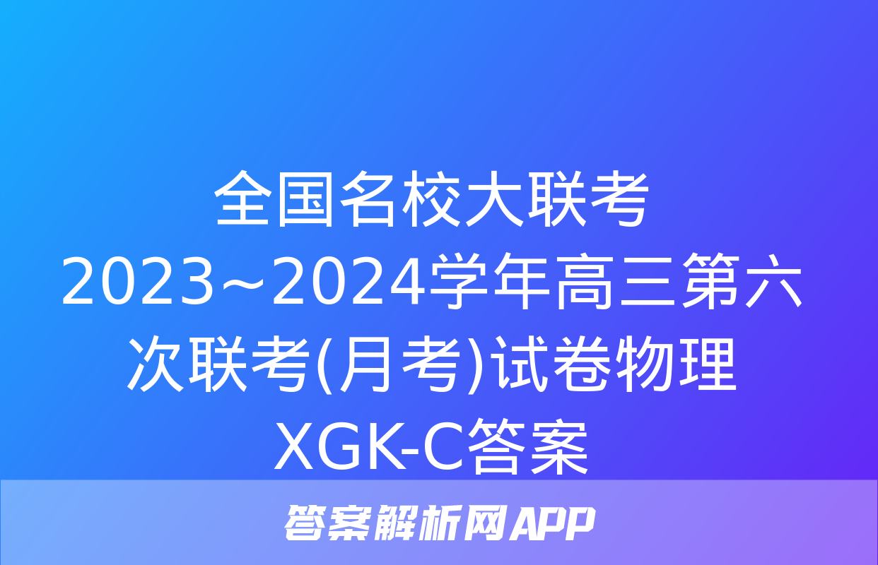 全国名校大联考 2023~2024学年高三第六次联考(月考)试卷物理XGK-C答案