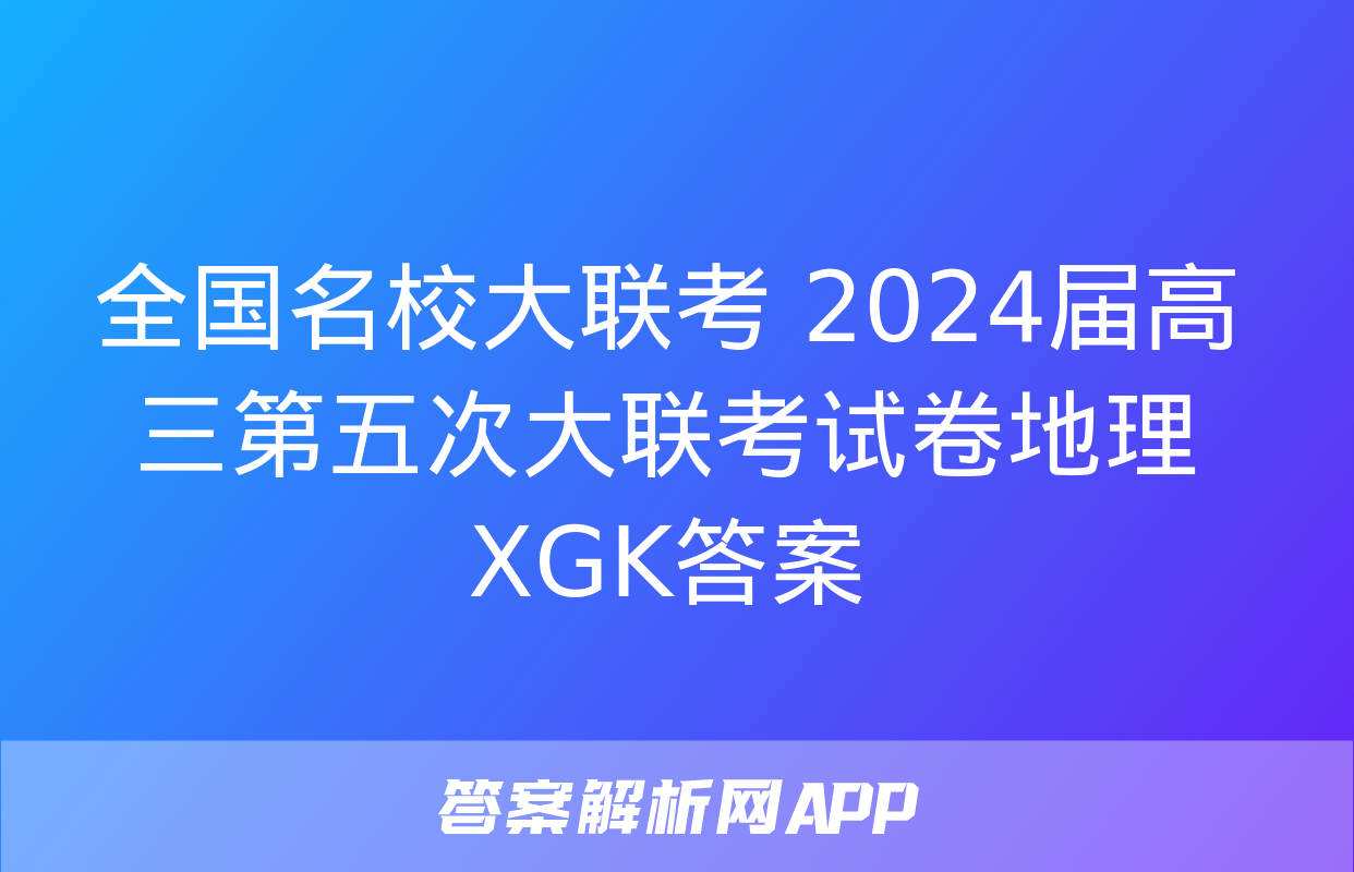 全国名校大联考 2024届高三第五次大联考试卷地理XGK答案