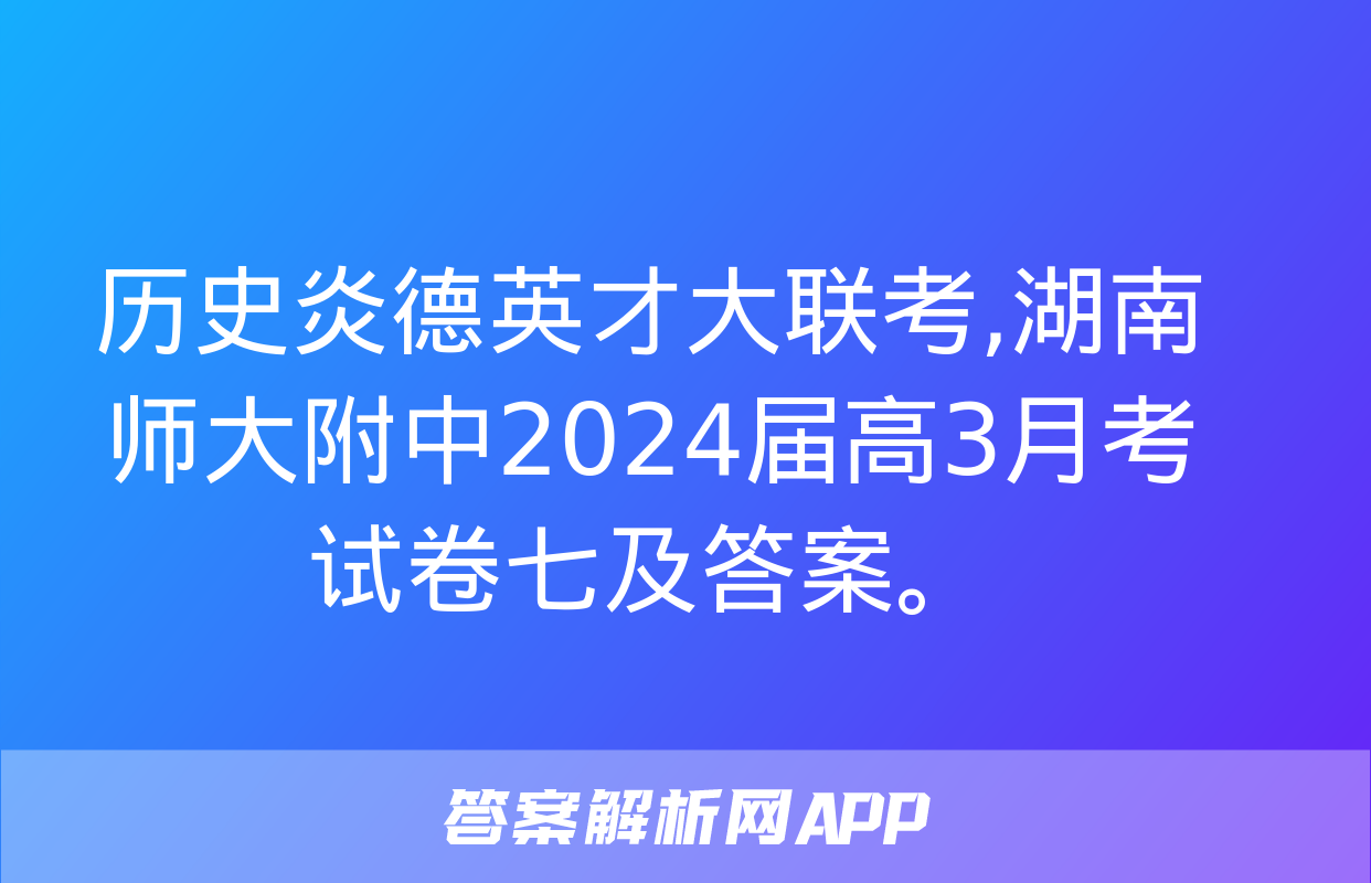 历史炎德英才大联考,湖南师大附中2024届高3月考试卷七及答案。