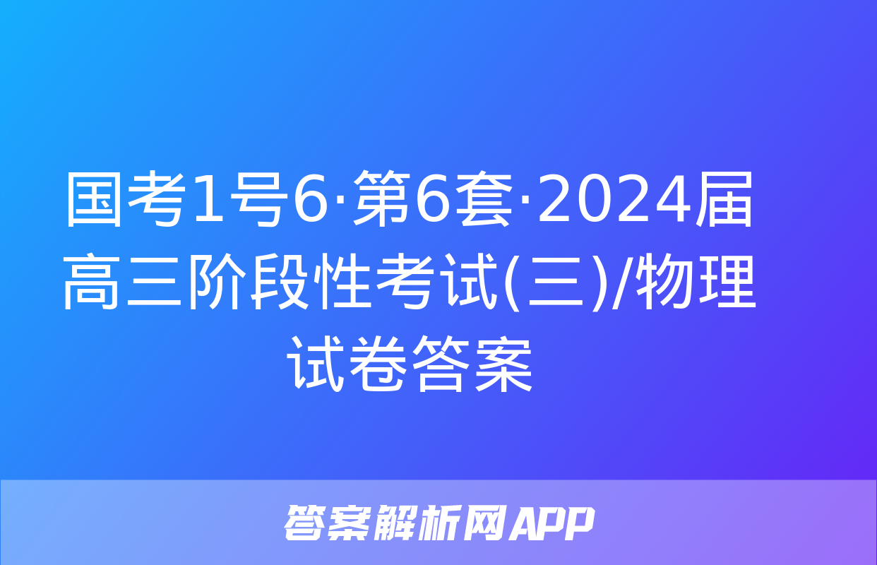 国考1号6·第6套·2024届高三阶段性考试(三)/物理试卷答案