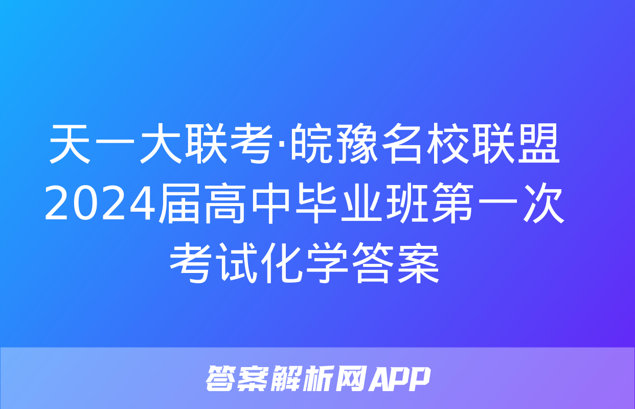 天一大联考·皖豫名校联盟 2024届高中毕业班第一次考试化学答案