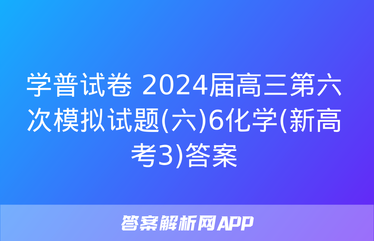 学普试卷 2024届高三第六次模拟试题(六)6化学(新高考3)答案