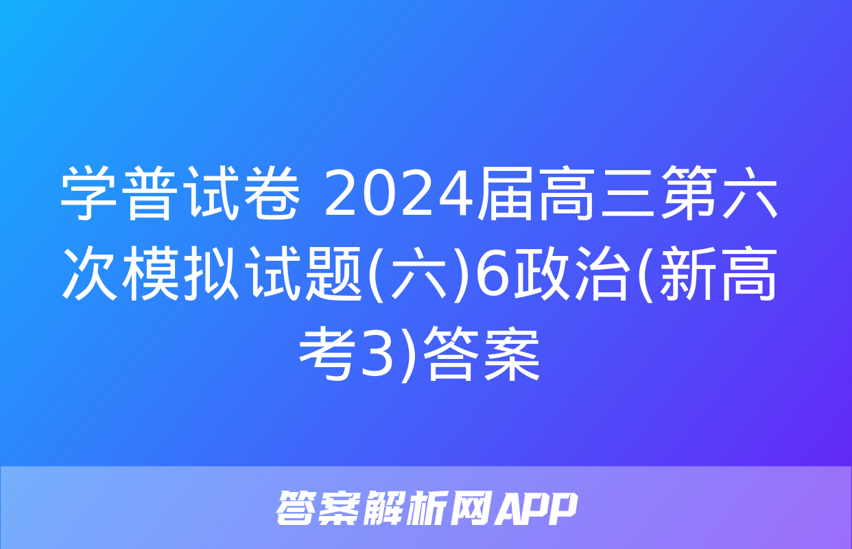 学普试卷 2024届高三第六次模拟试题(六)6政治(新高考3)答案