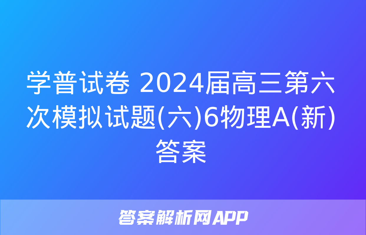 学普试卷 2024届高三第六次模拟试题(六)6物理A(新)答案