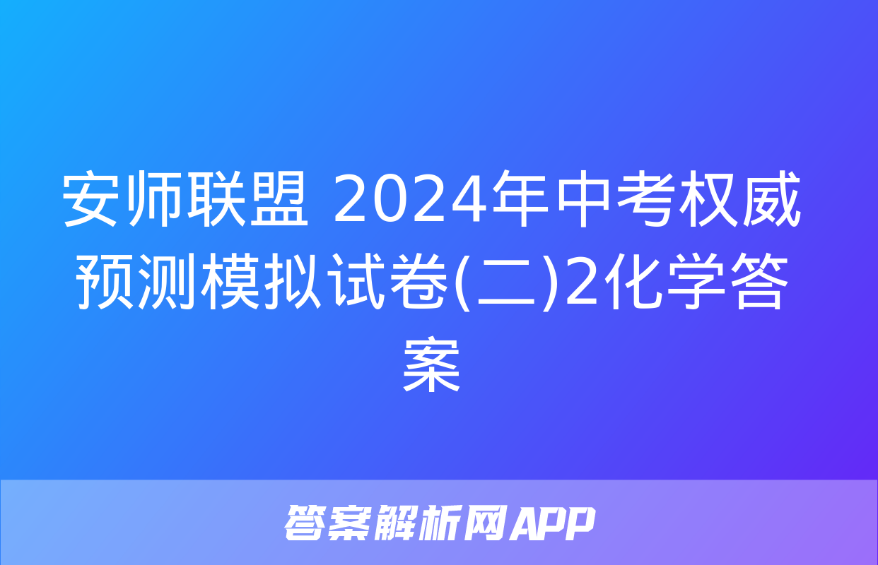 安师联盟 2024年中考权威预测模拟试卷(二)2化学答案