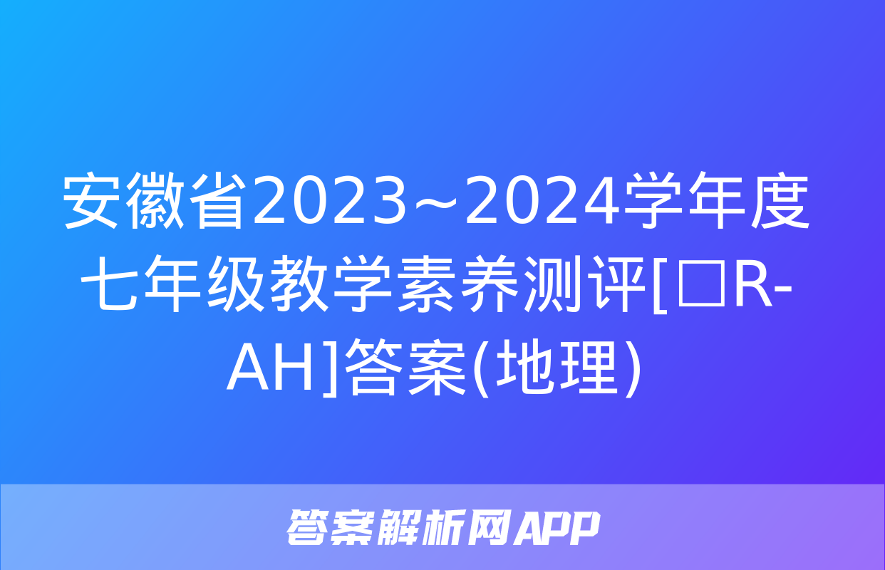 安徽省2023~2024学年度七年级教学素养测评[☐R-AH]答案(地理)