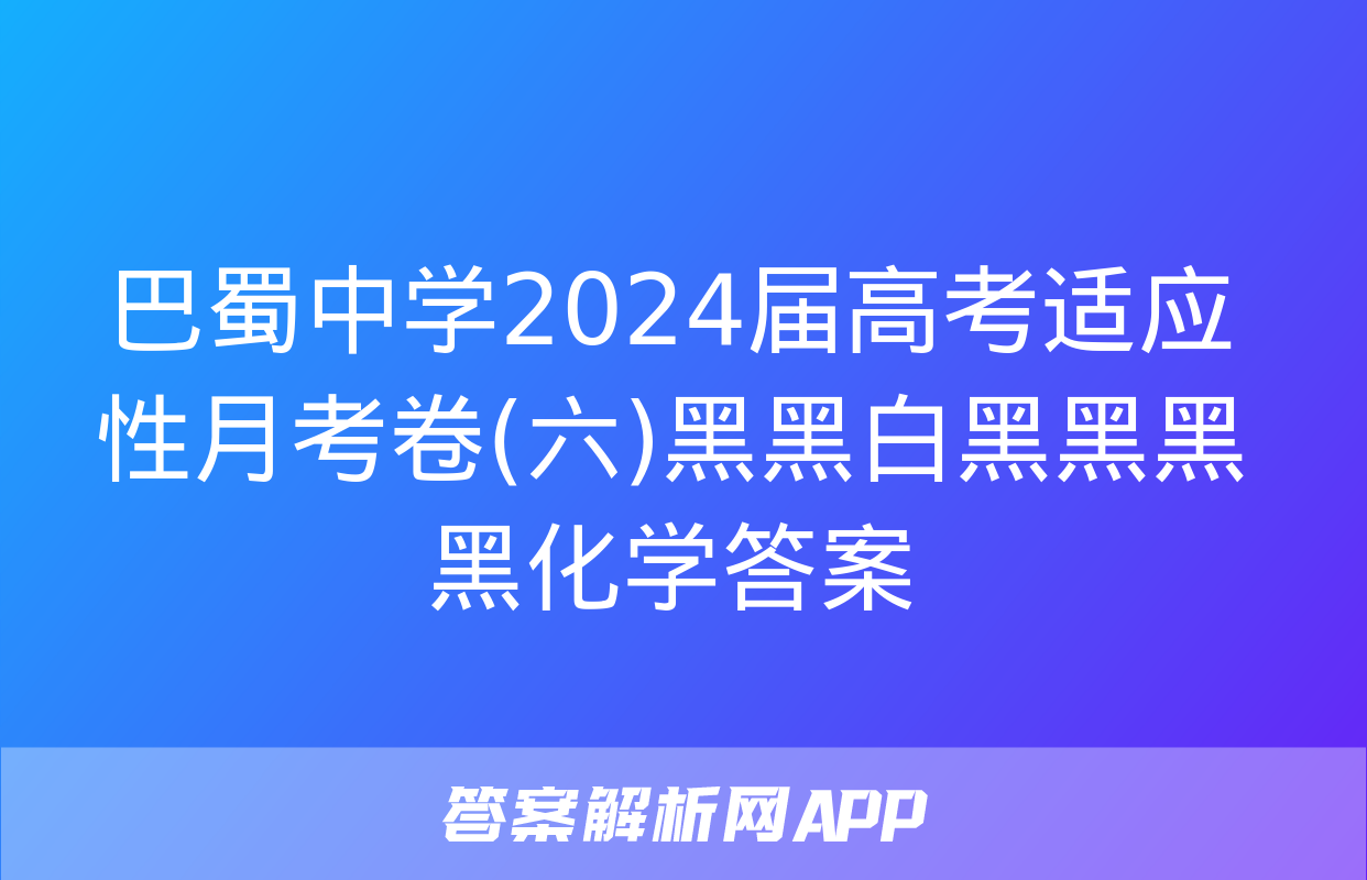 巴蜀中学2024届高考适应性月考卷(六)黑黑白黑黑黑黑化学答案