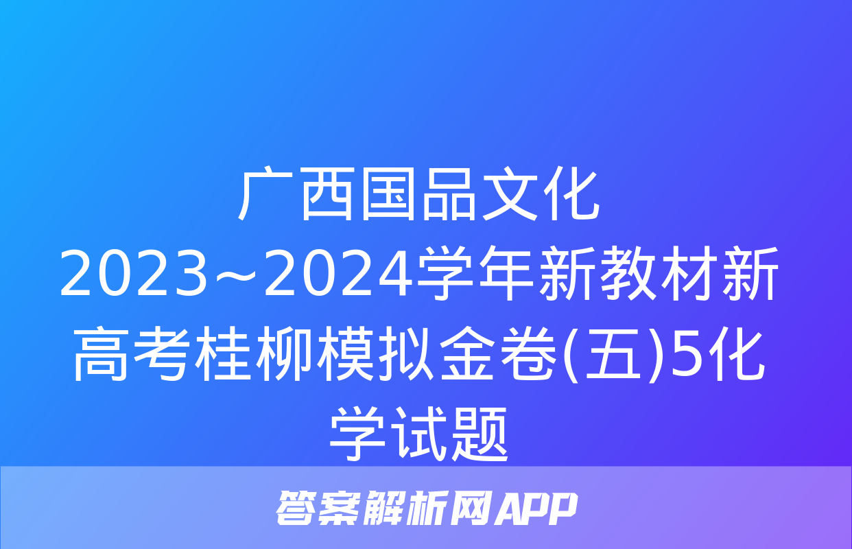 广西国品文化 2023~2024学年新教材新高考桂柳模拟金卷(五)5化学试题