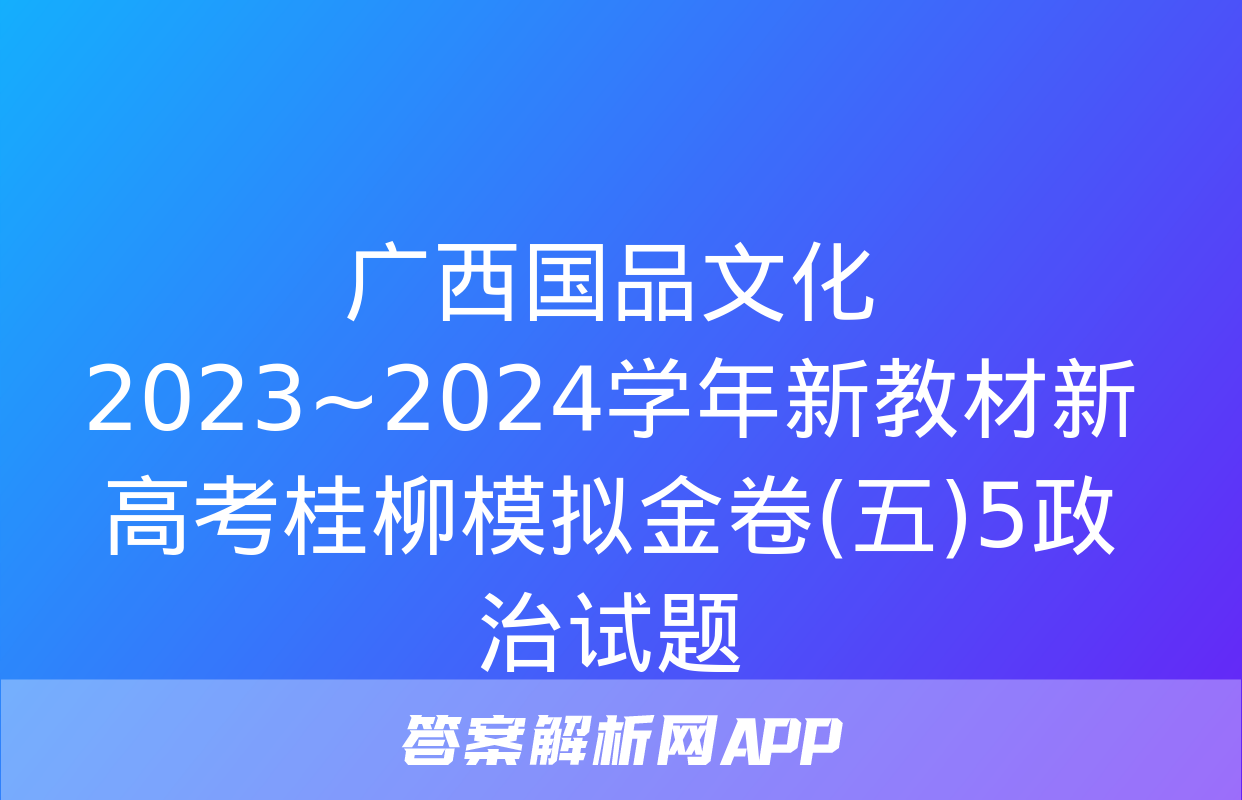 广西国品文化 2023~2024学年新教材新高考桂柳模拟金卷(五)5政治试题