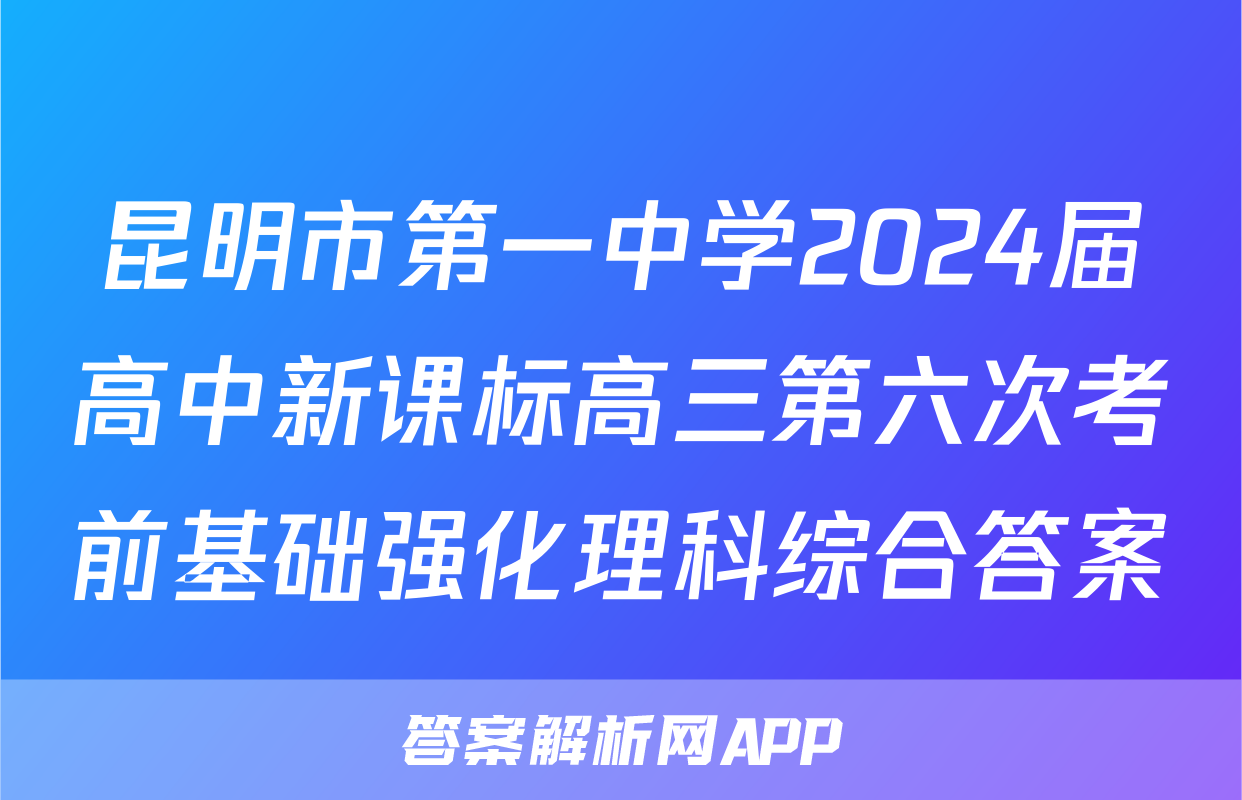 昆明市第一中学2024届高中新课标高三第六次考前基础强化理科综合答案