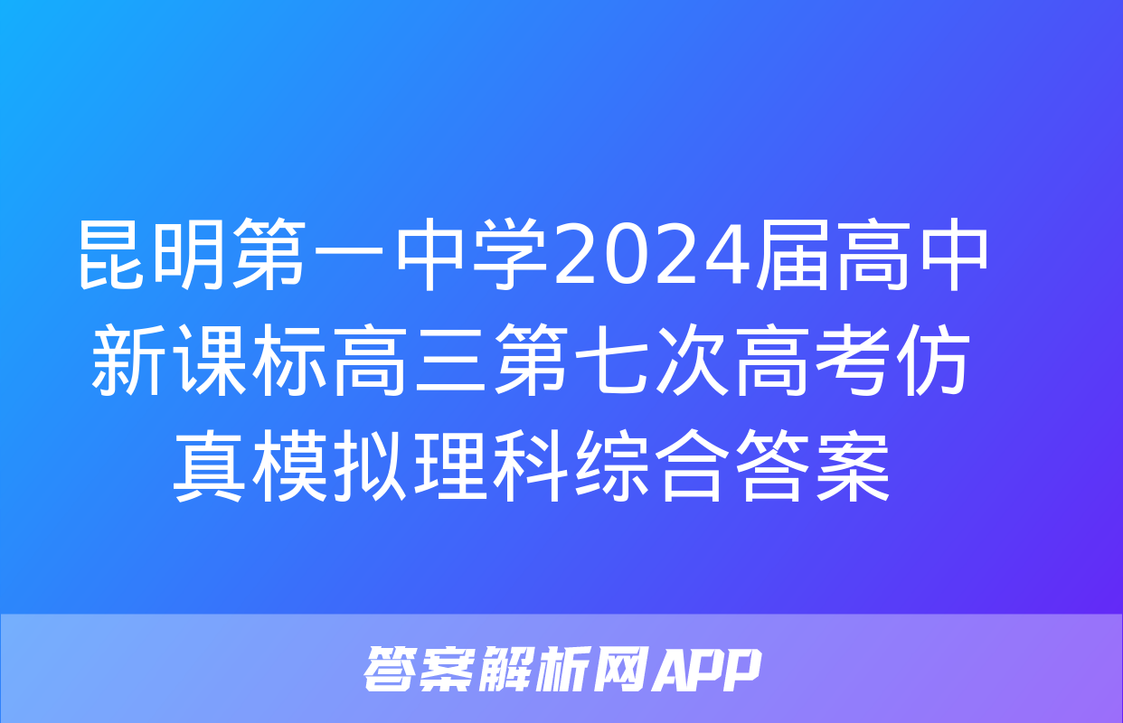 昆明第一中学2024届高中新课标高三第七次高考仿真模拟理科综合答案