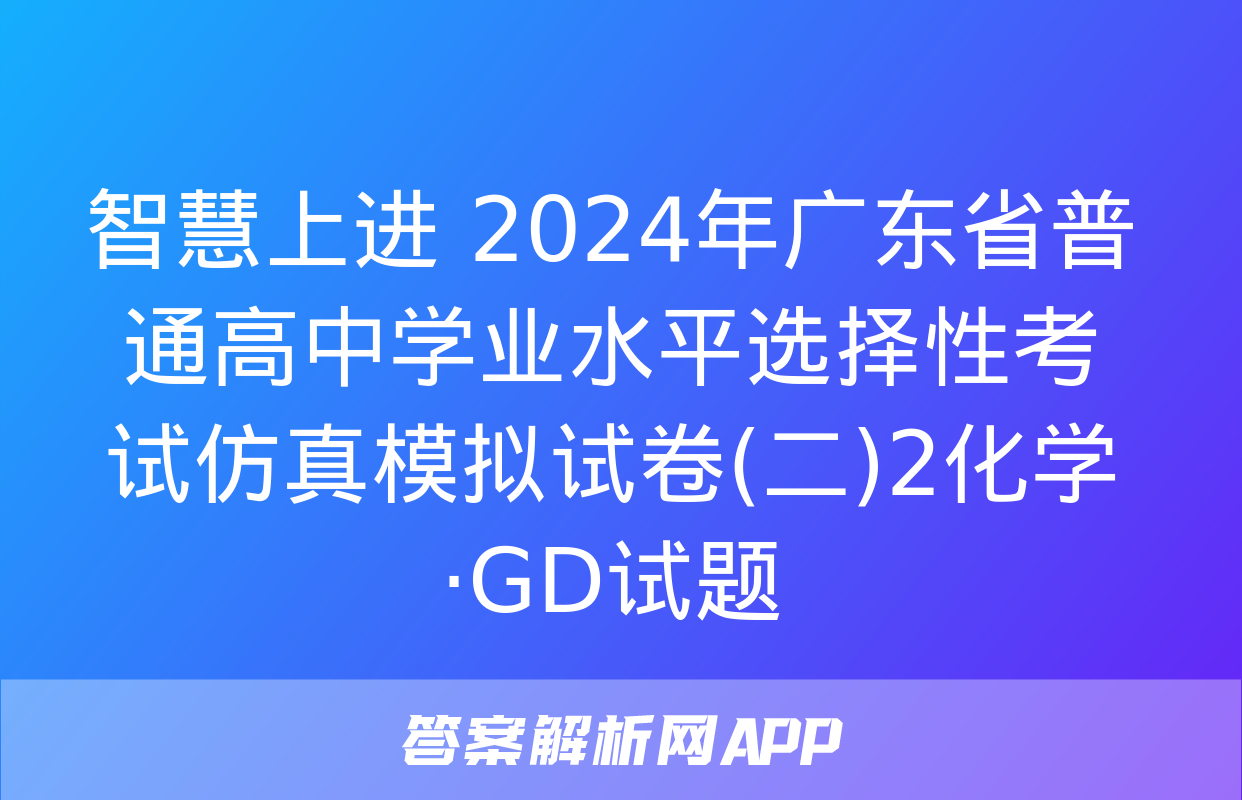 智慧上进 2024年广东省普通高中学业水平选择性考试仿真模拟试卷(二)2化学·GD试题