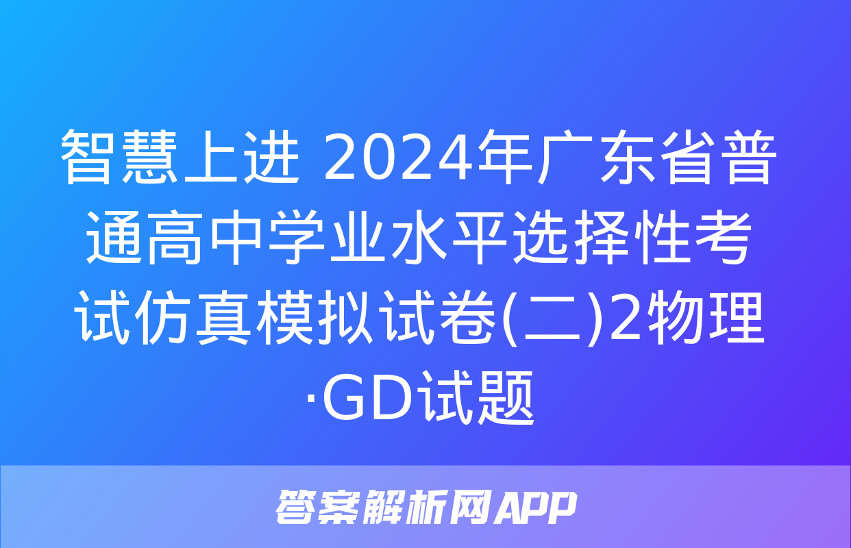 智慧上进 2024年广东省普通高中学业水平选择性考试仿真模拟试卷(二)2物理·GD试题