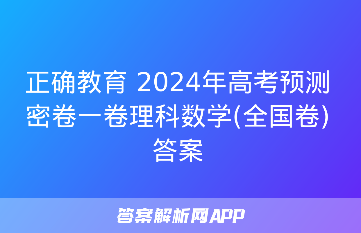 正确教育 2024年高考预测密卷一卷理科数学(全国卷)答案