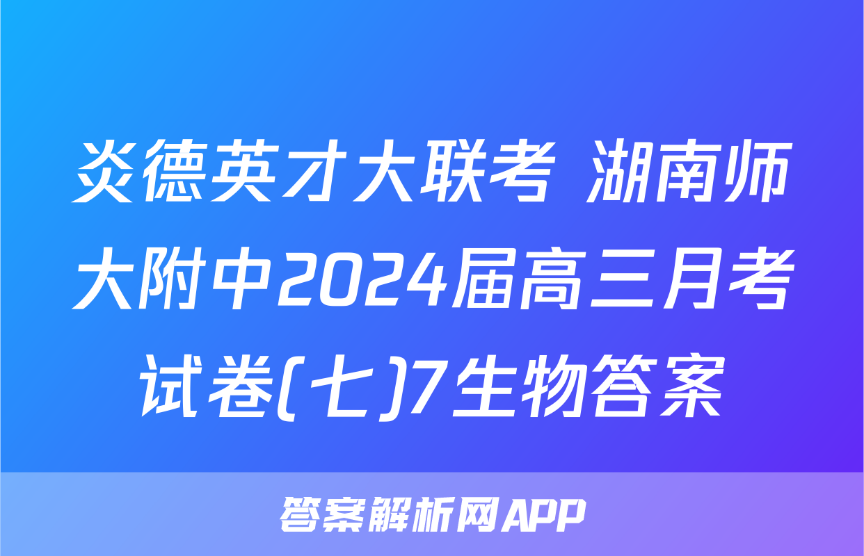 炎德英才大联考 湖南师大附中2024届高三月考试卷(七)7生物答案
