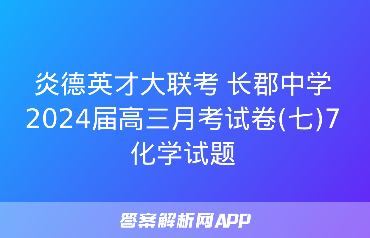 炎德英才大联考 长郡中学2024届高三月考试卷(七)7化学试题