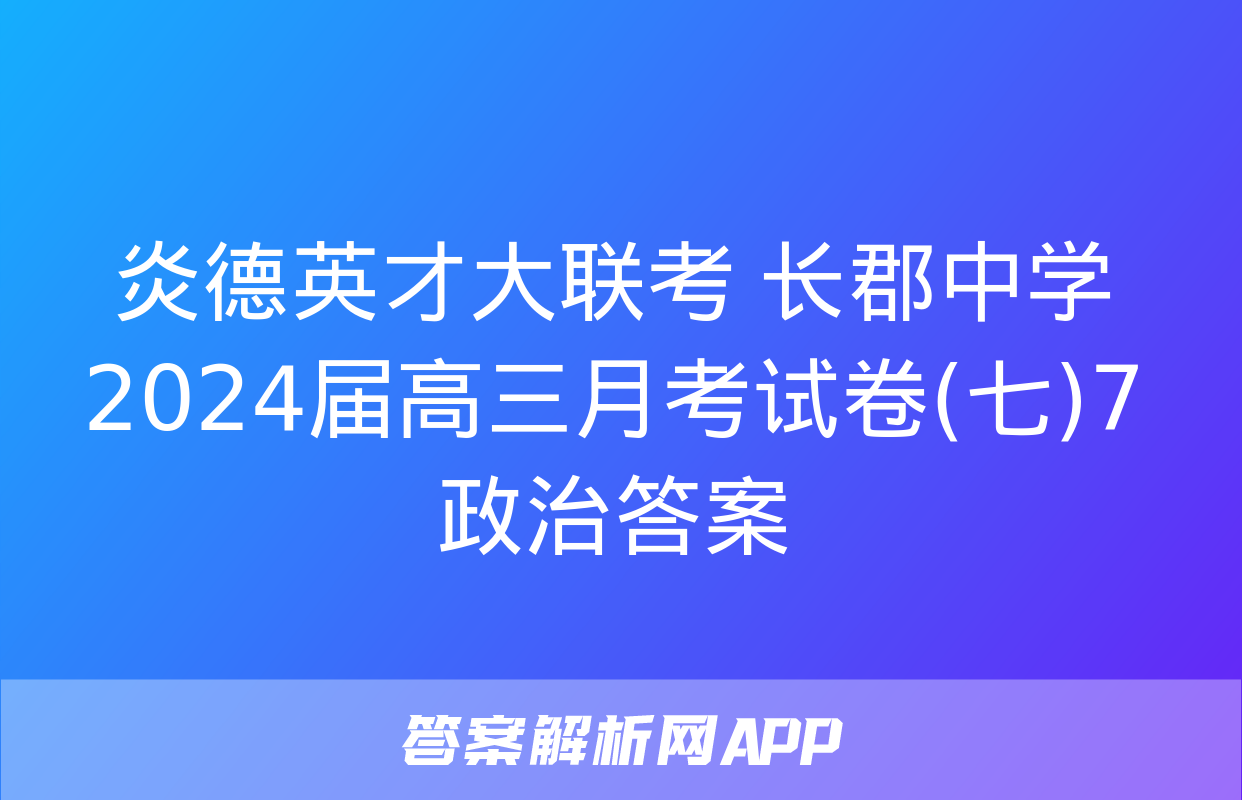 炎德英才大联考 长郡中学2024届高三月考试卷(七)7政治答案