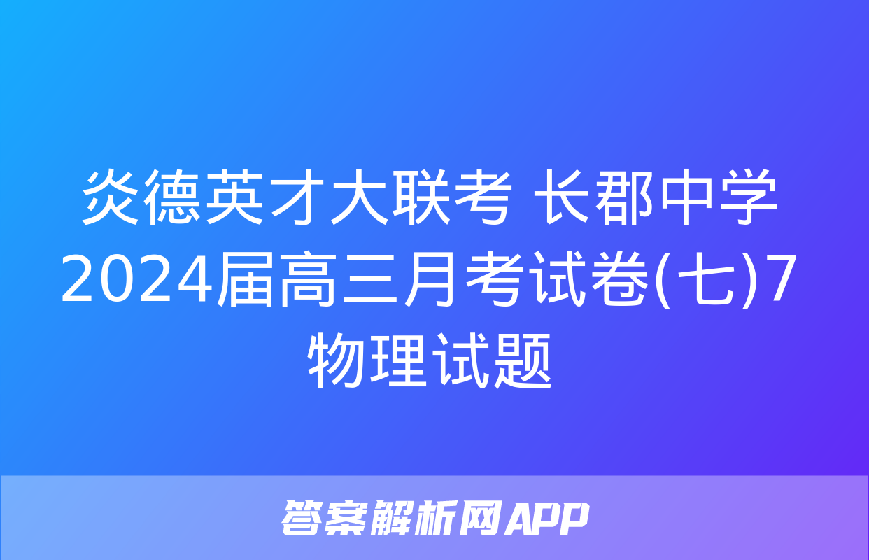 炎德英才大联考 长郡中学2024届高三月考试卷(七)7物理试题