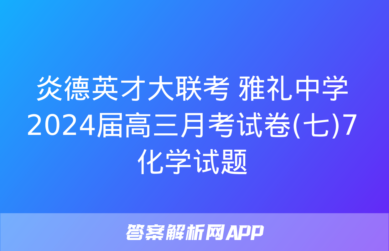 炎德英才大联考 雅礼中学2024届高三月考试卷(七)7化学试题