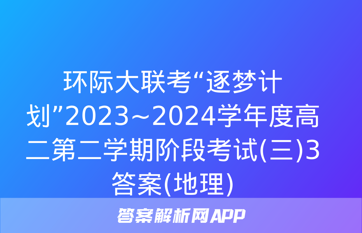 环际大联考“逐梦计划”2023~2024学年度高二第二学期阶段考试(三)3答案(地理)