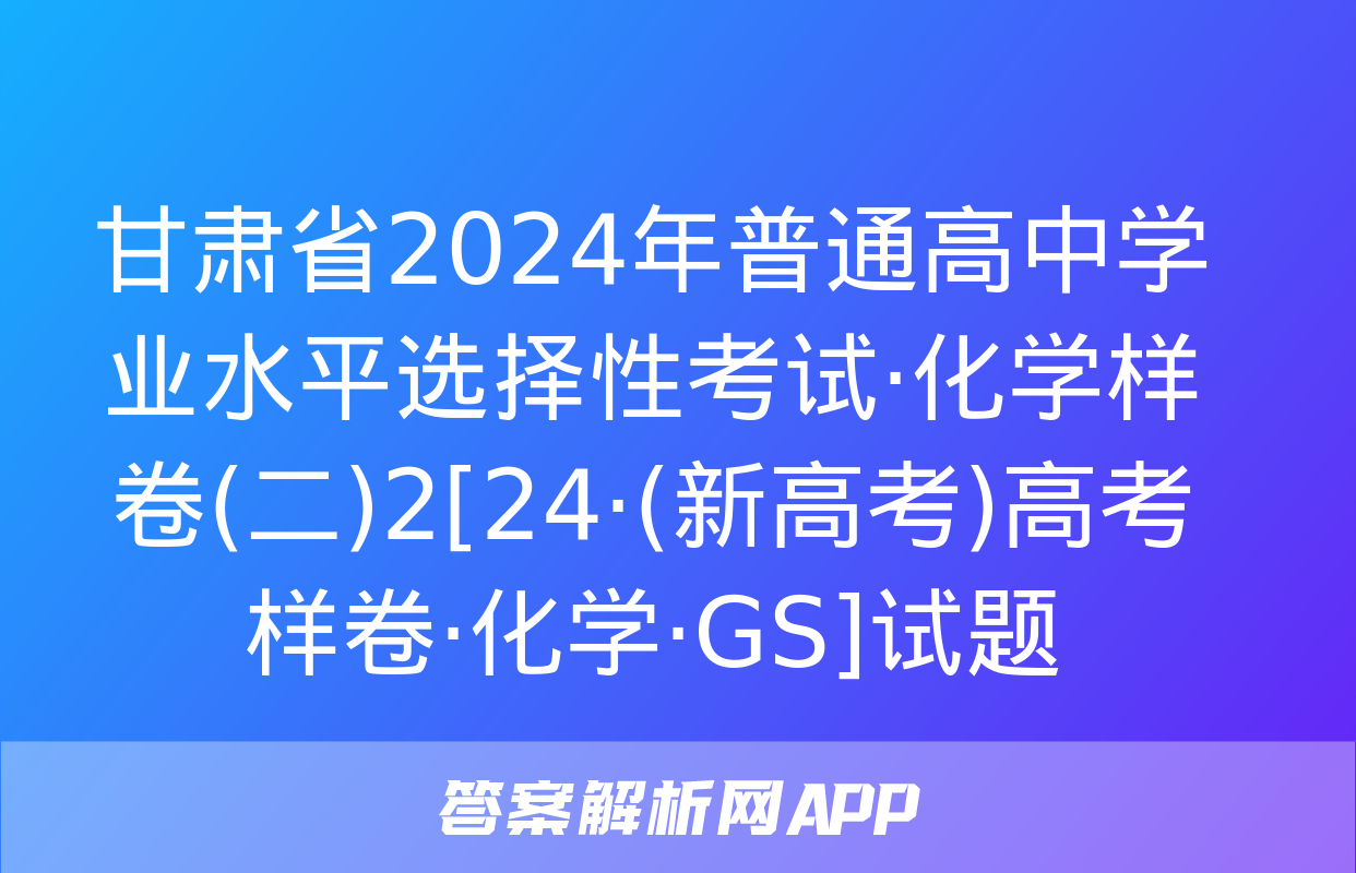 甘肃省2024年普通高中学业水平选择性考试·化学样卷(二)2[24·(新高考)高考样卷·化学·GS]试题