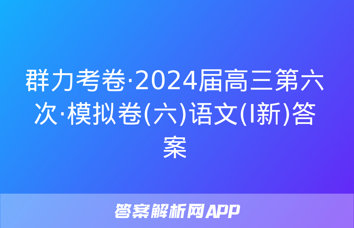 群力考卷·2024届高三第六次·模拟卷(六)语文(Ⅰ新)答案