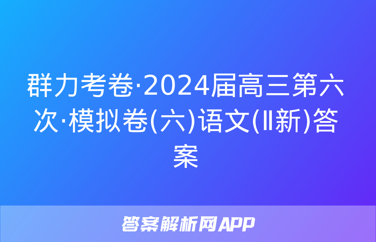 群力考卷·2024届高三第六次·模拟卷(六)语文(Ⅱ新)答案