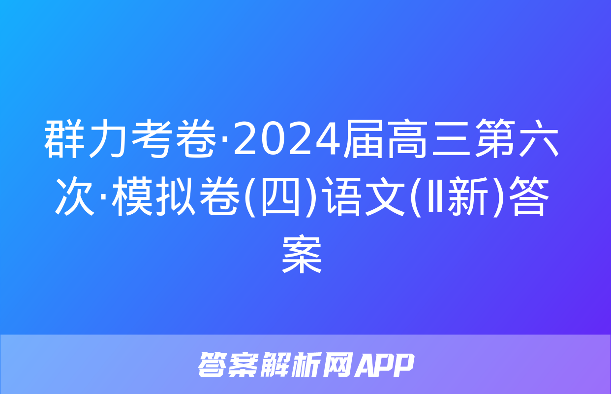 群力考卷·2024届高三第六次·模拟卷(四)语文(Ⅱ新)答案