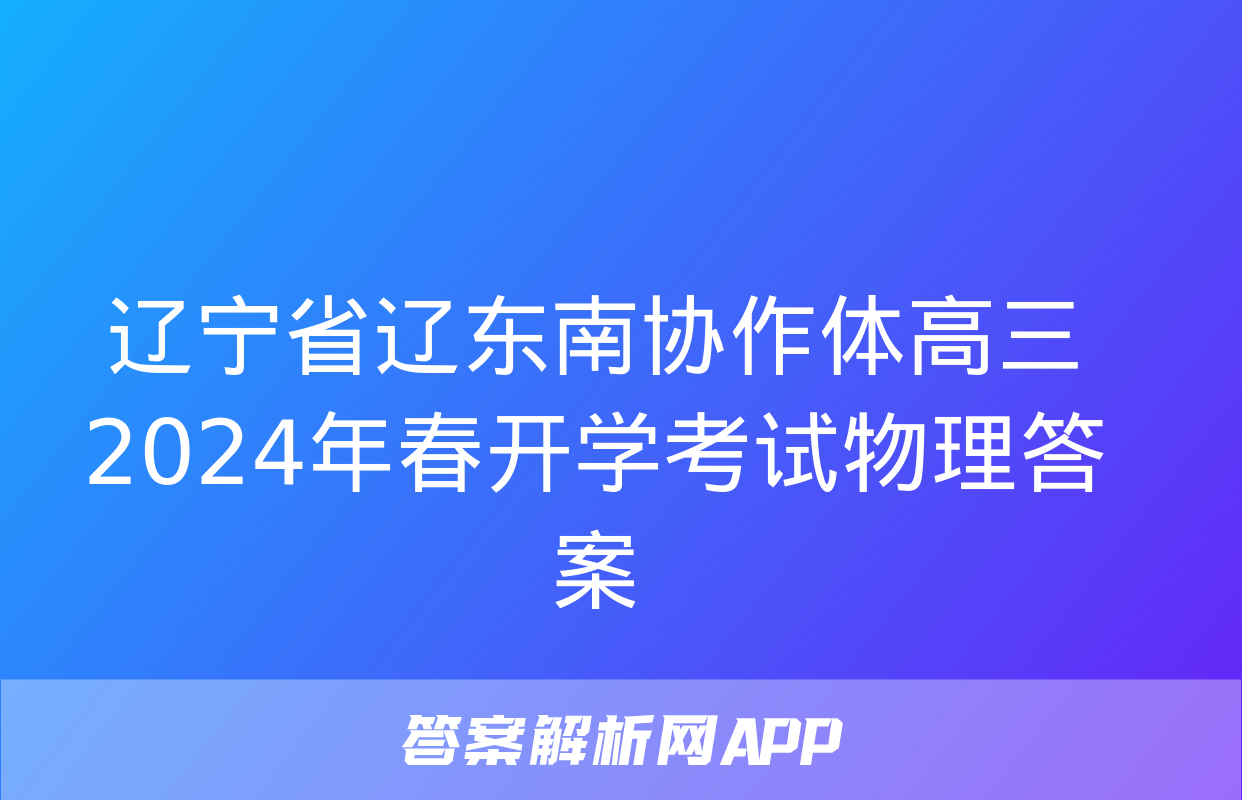 辽宁省辽东南协作体高三2024年春开学考试物理答案