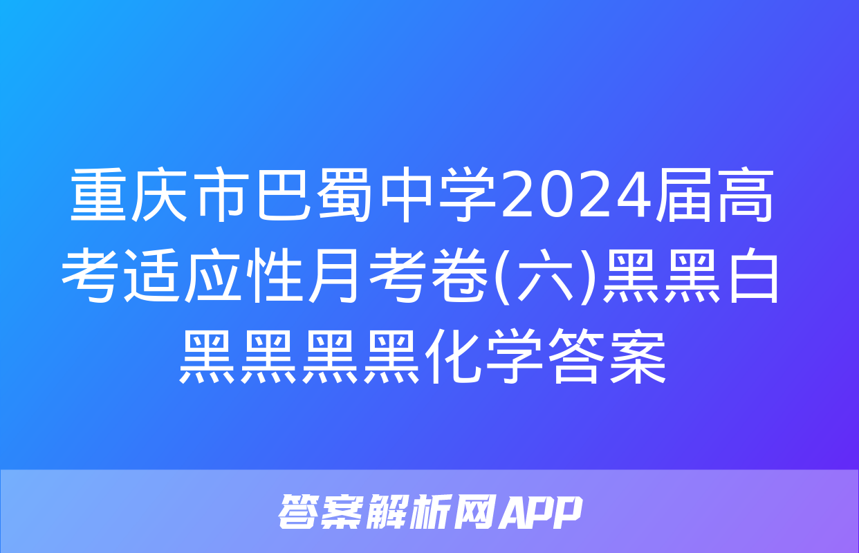 重庆市巴蜀中学2024届高考适应性月考卷(六)黑黑白黑黑黑黑化学答案