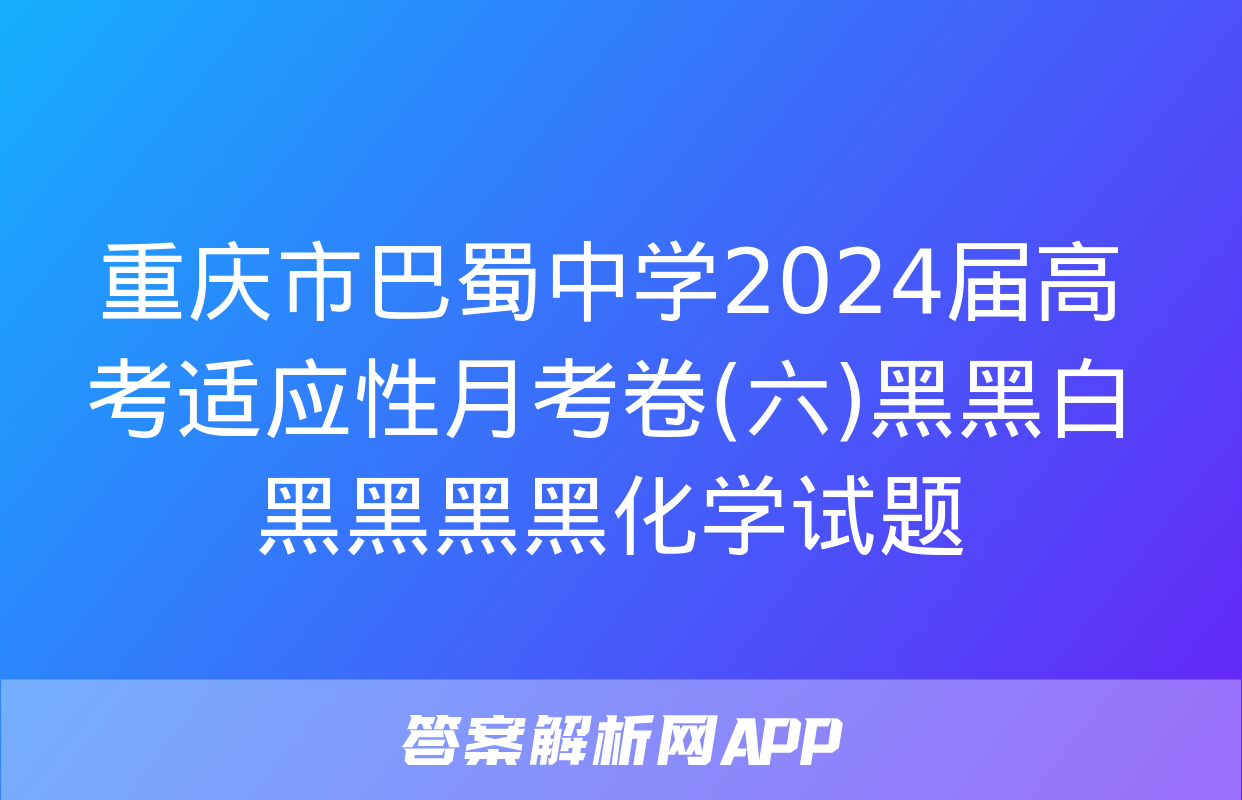 重庆市巴蜀中学2024届高考适应性月考卷(六)黑黑白黑黑黑黑化学试题