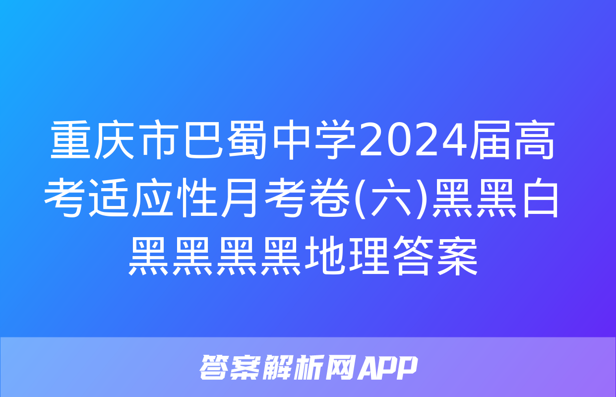 重庆市巴蜀中学2024届高考适应性月考卷(六)黑黑白黑黑黑黑地理答案