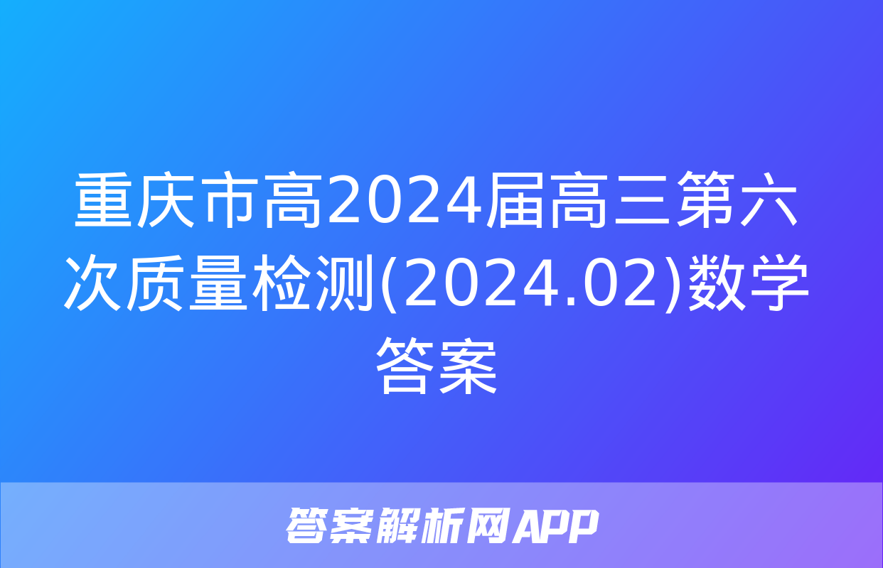 重庆市高2024届高三第六次质量检测(2024.02)数学答案