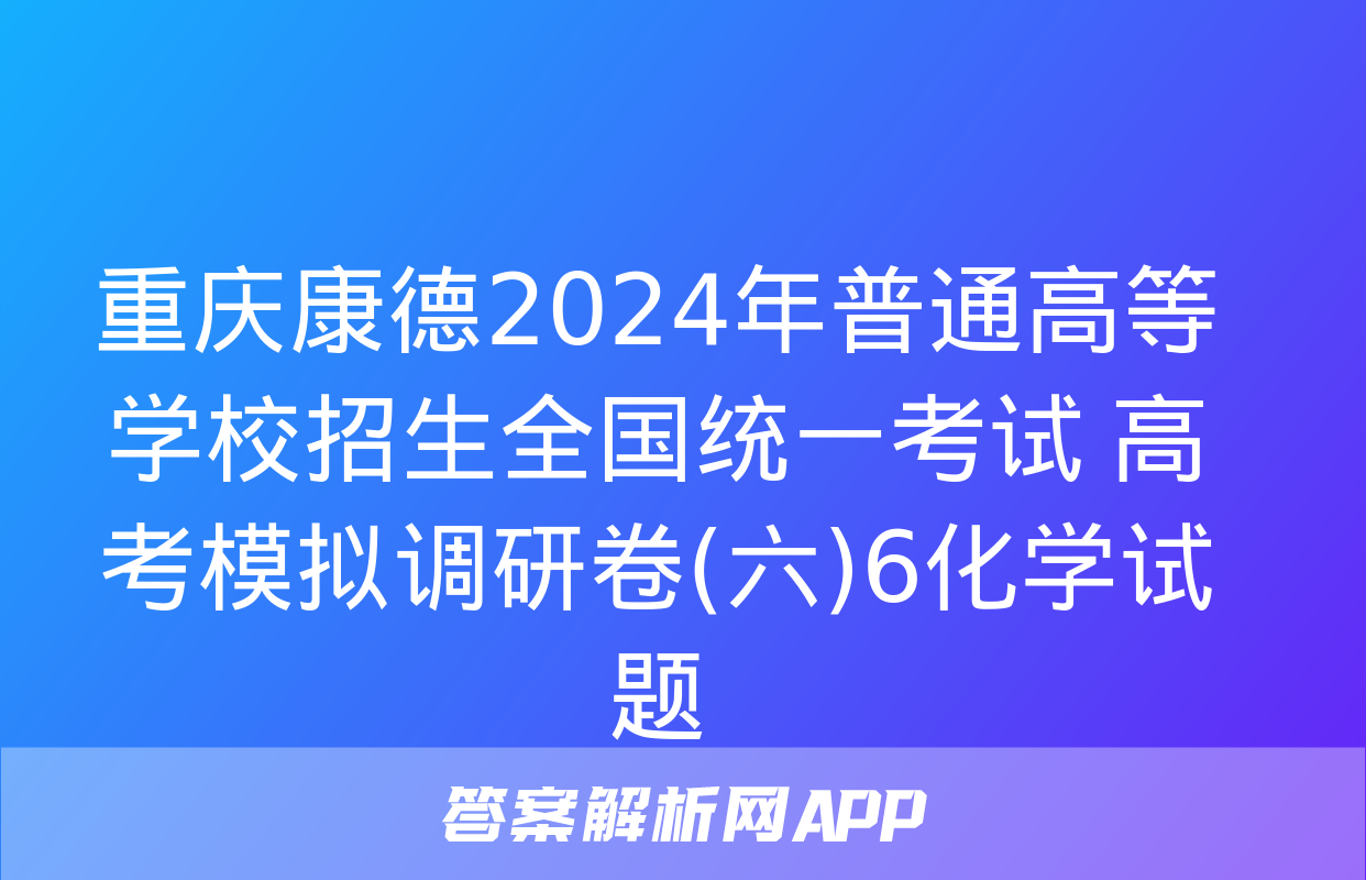 重庆康德2024年普通高等学校招生全国统一考试 高考模拟调研卷(六)6化学试题