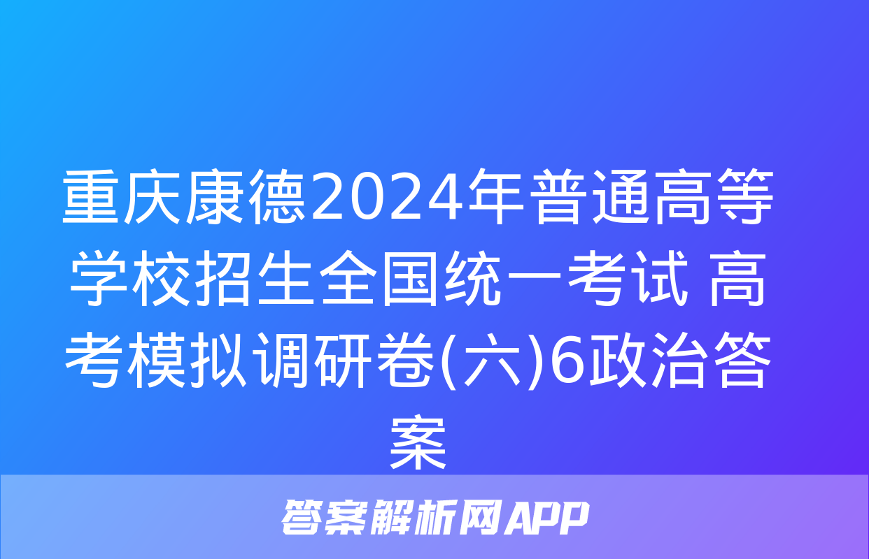 重庆康德2024年普通高等学校招生全国统一考试 高考模拟调研卷(六)6政治答案