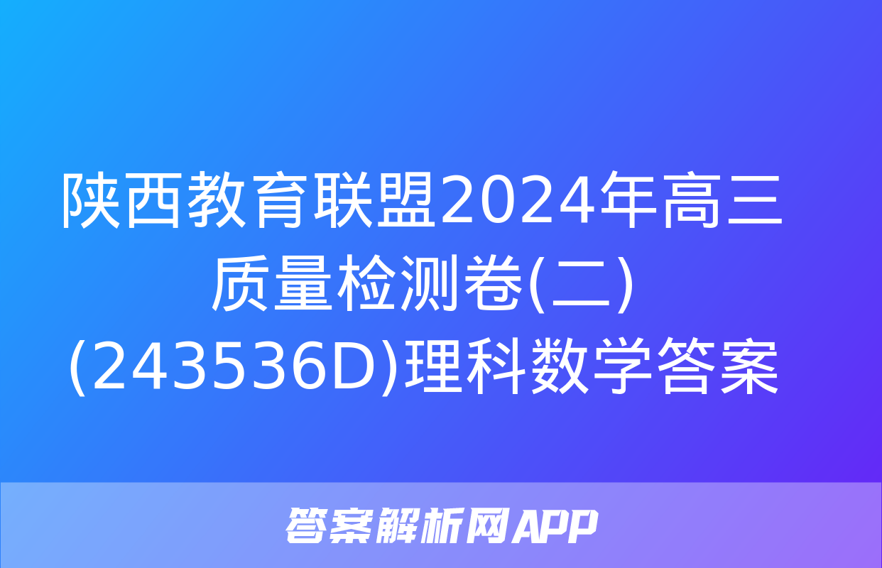 陕西教育联盟2024年高三质量检测卷(二)(243536D)理科数学答案