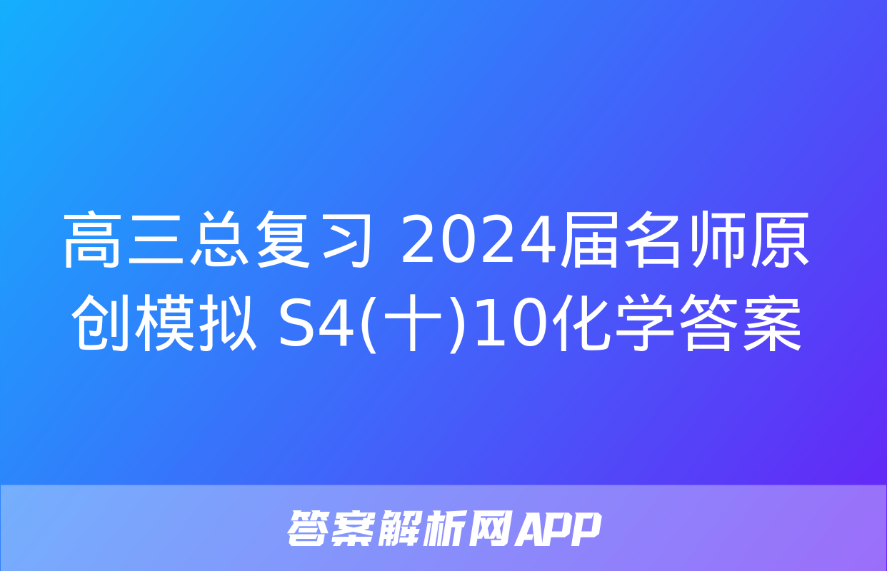 高三总复习 2024届名师原创模拟 S4(十)10化学答案