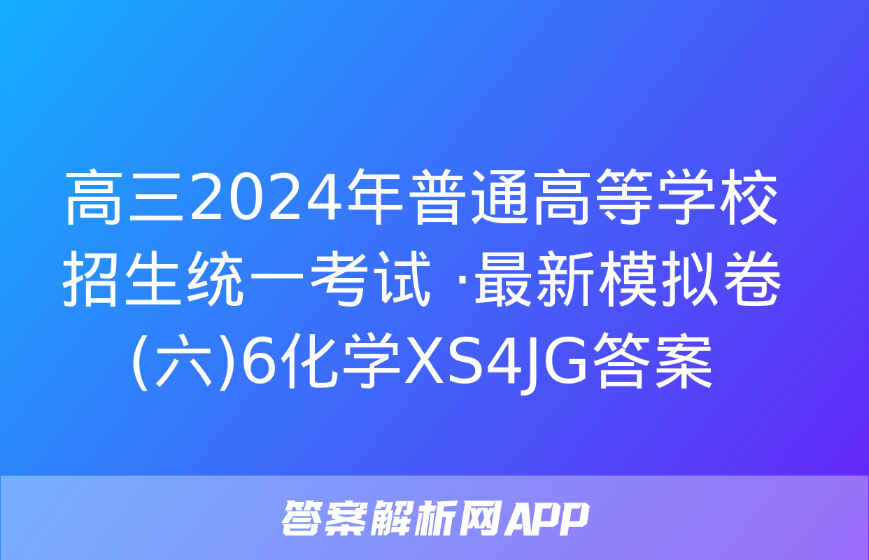 高三2024年普通高等学校招生统一考试 ·最新模拟卷(六)6化学XS4JG答案