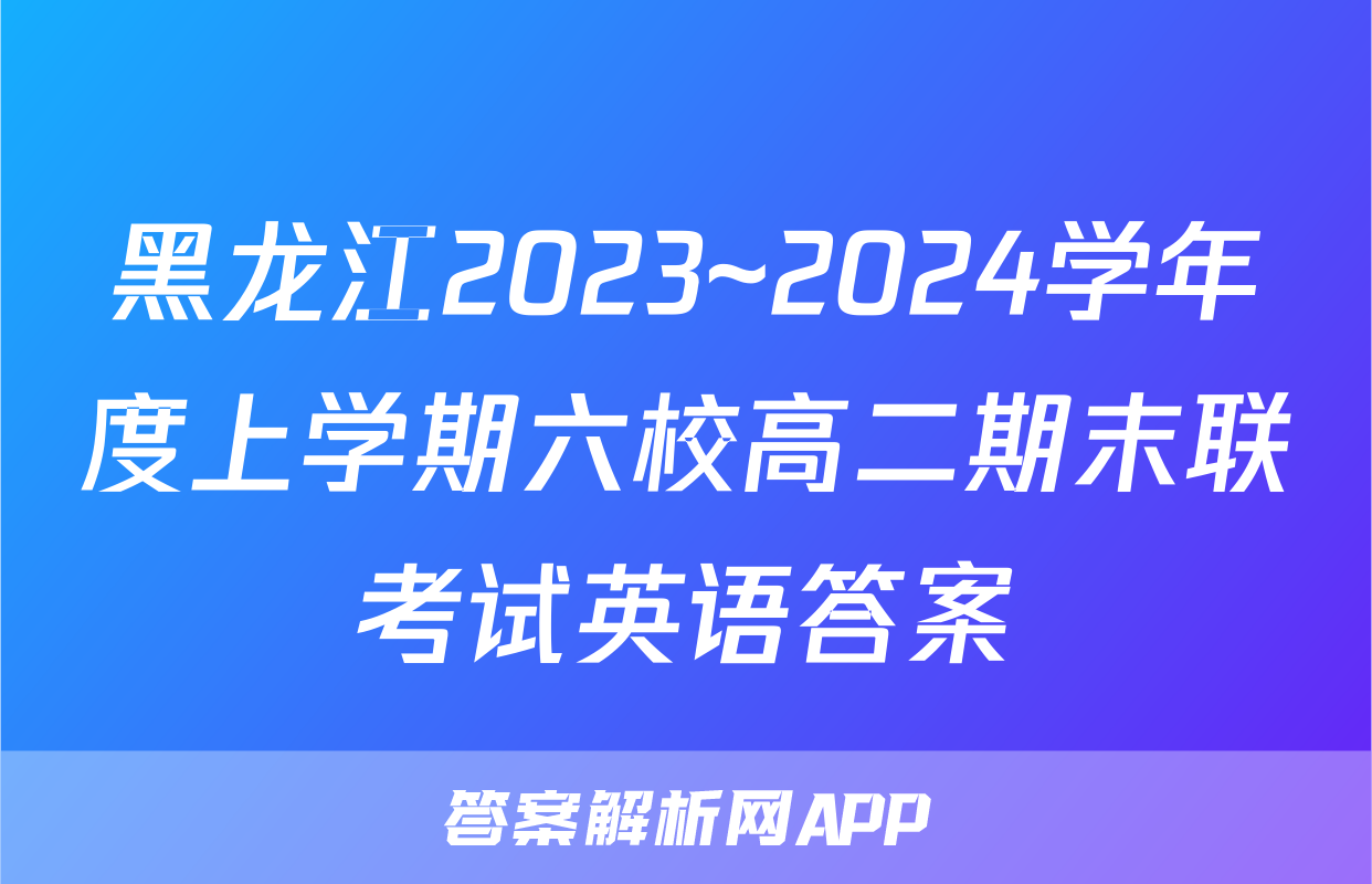 黑龙江2023~2024学年度上学期六校高二期末联考试英语答案