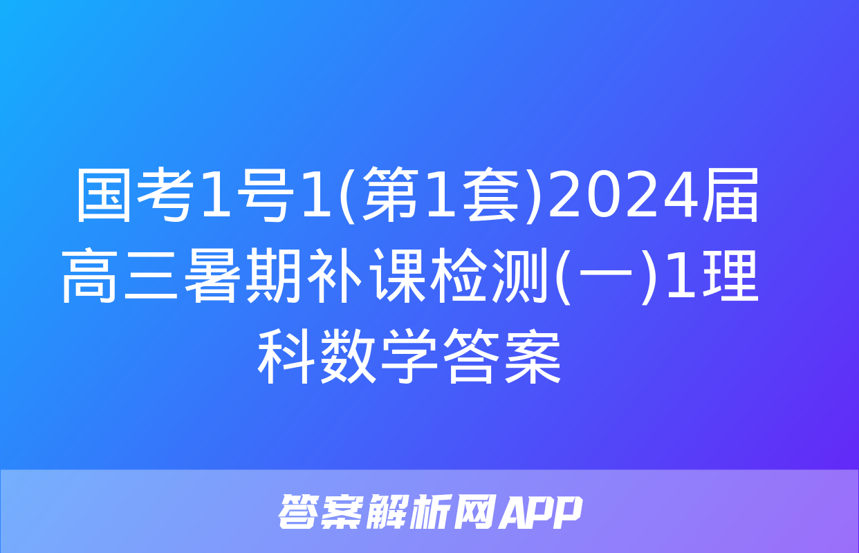  国考1号1(第1套)2024届高三暑期补课检测(一)1理科数学答案