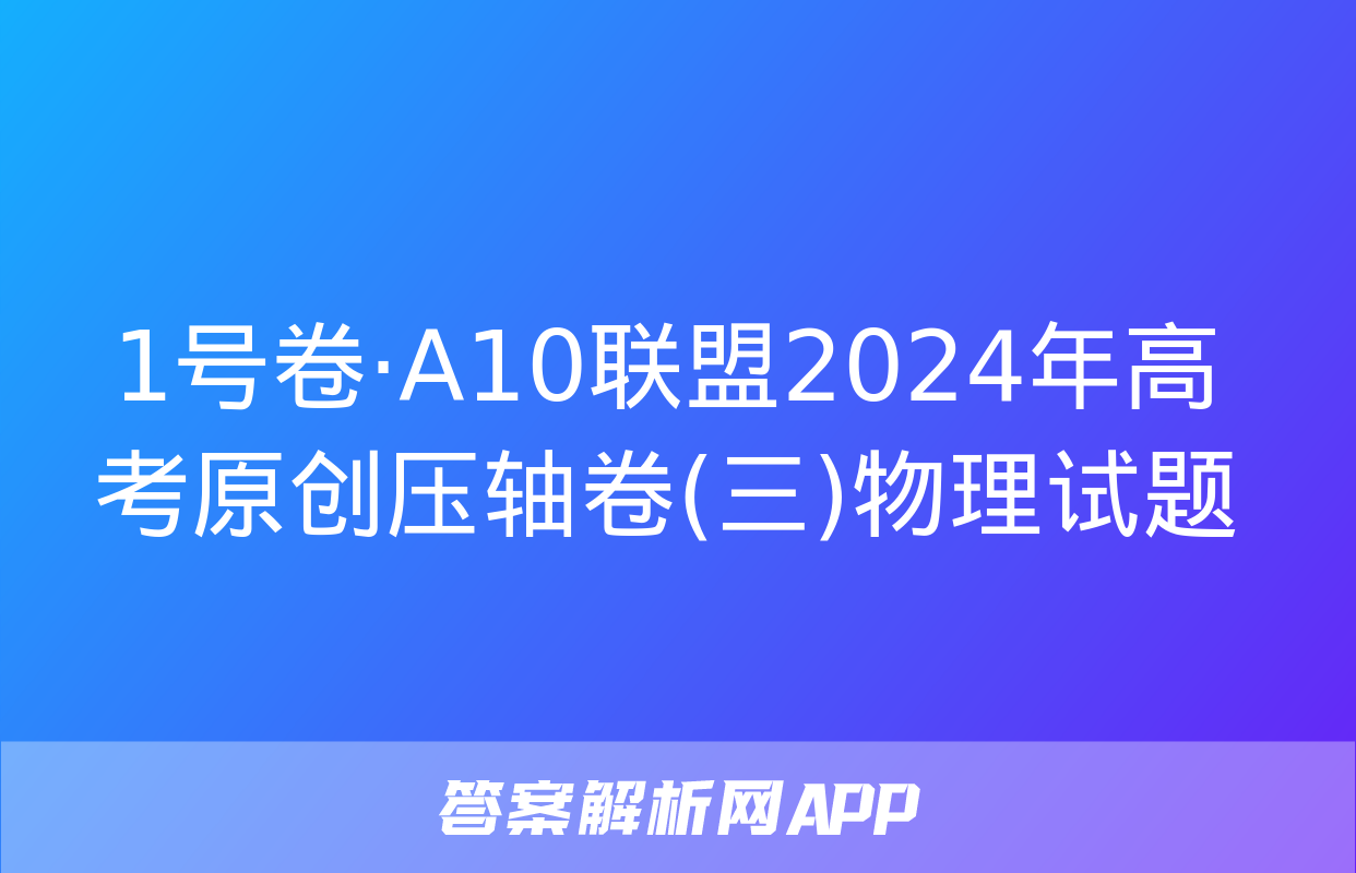 1号卷·A10联盟2024年高考原创压轴卷(三)物理试题