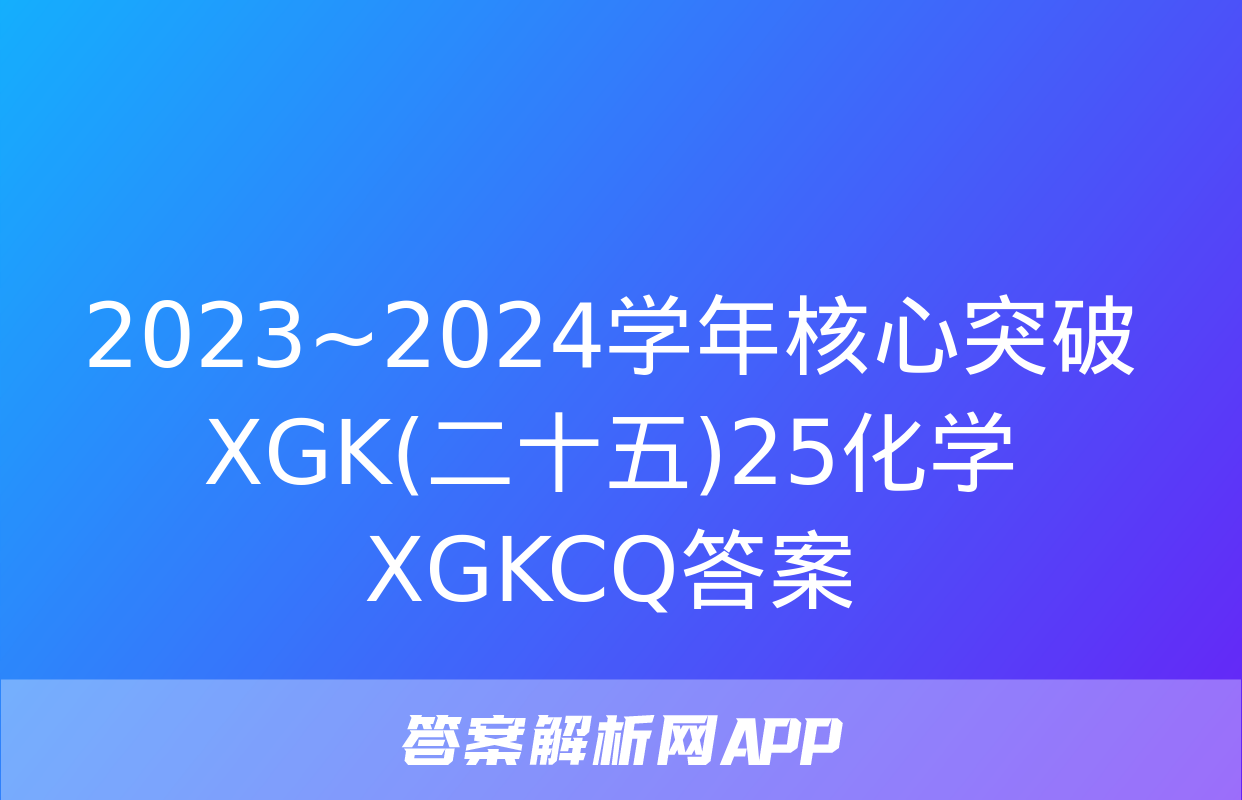 2023~2024学年核心突破XGK(二十五)25化学XGKCQ答案