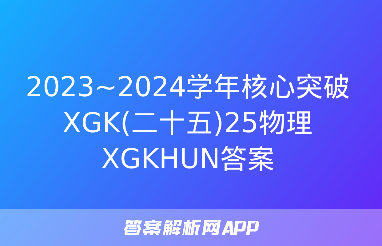 2023~2024学年核心突破XGK(二十五)25物理XGKHUN答案