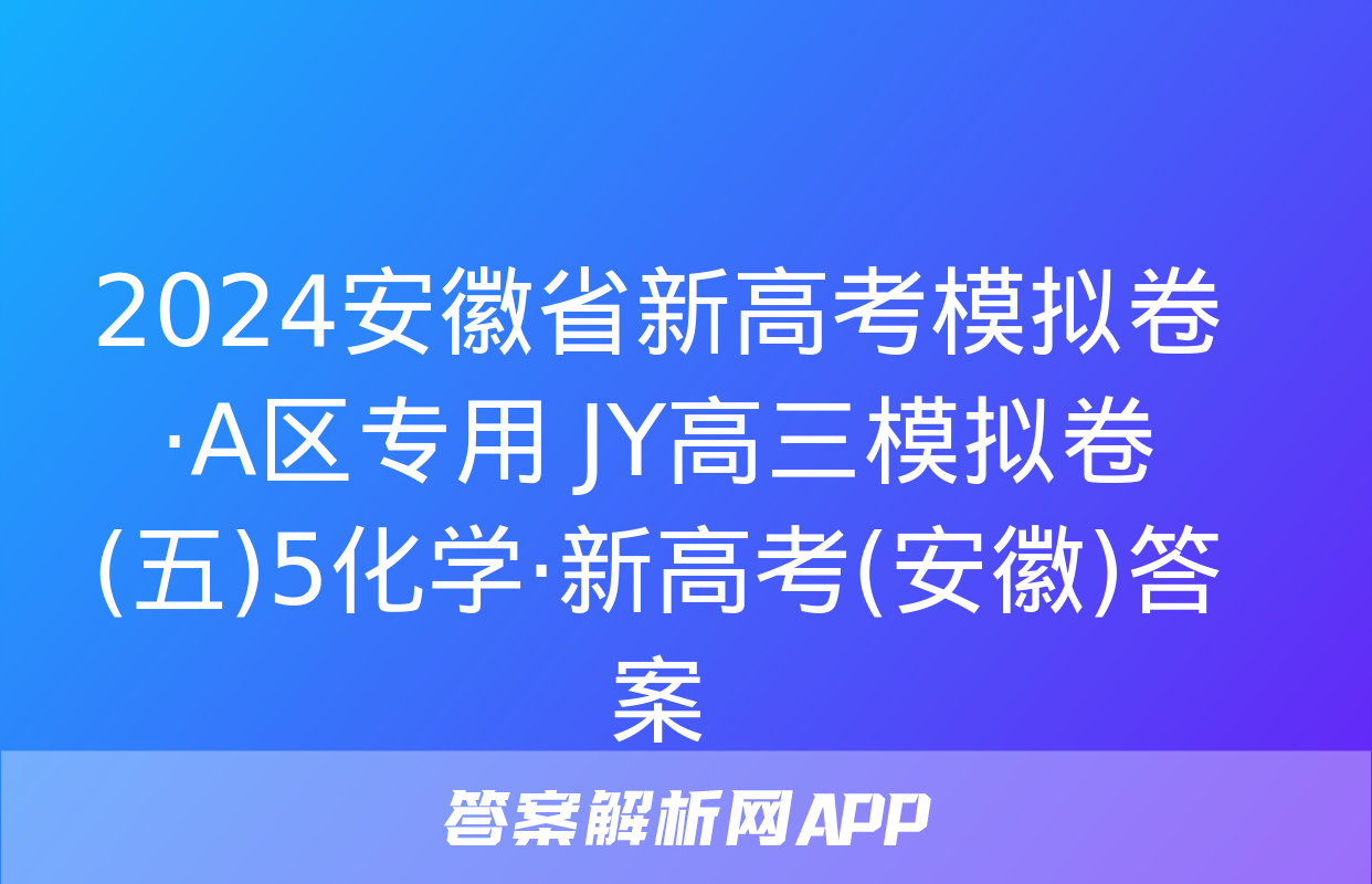 2024安徽省新高考模拟卷·A区专用 JY高三模拟卷(五)5化学·新高考(安徽)答案