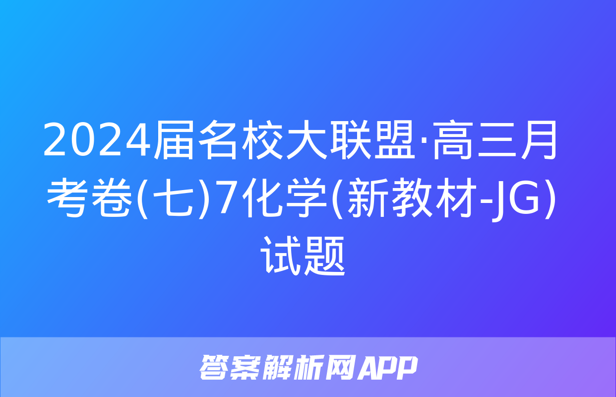 2024届名校大联盟·高三月考卷(七)7化学(新教材-JG)试题