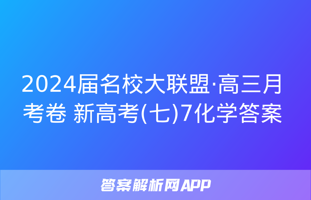 2024届名校大联盟·高三月考卷 新高考(七)7化学答案