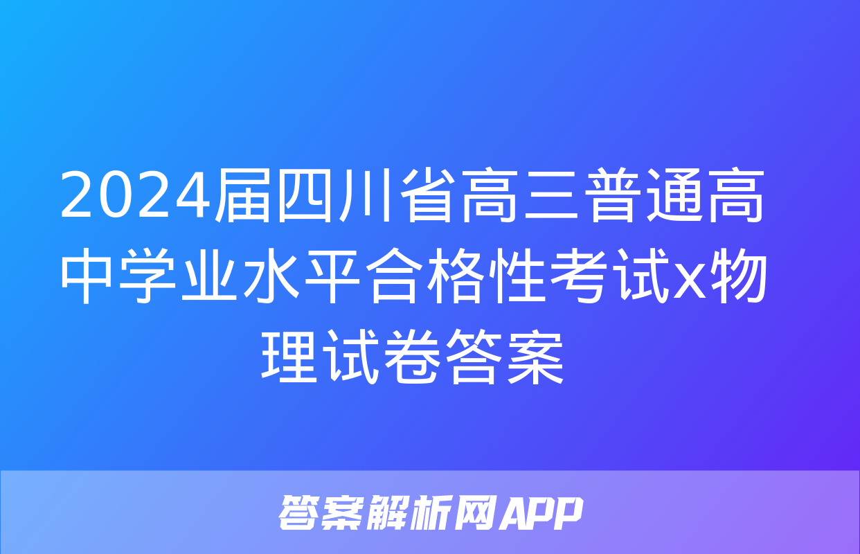 2024届四川省高三普通高中学业水平合格性考试x物理试卷答案