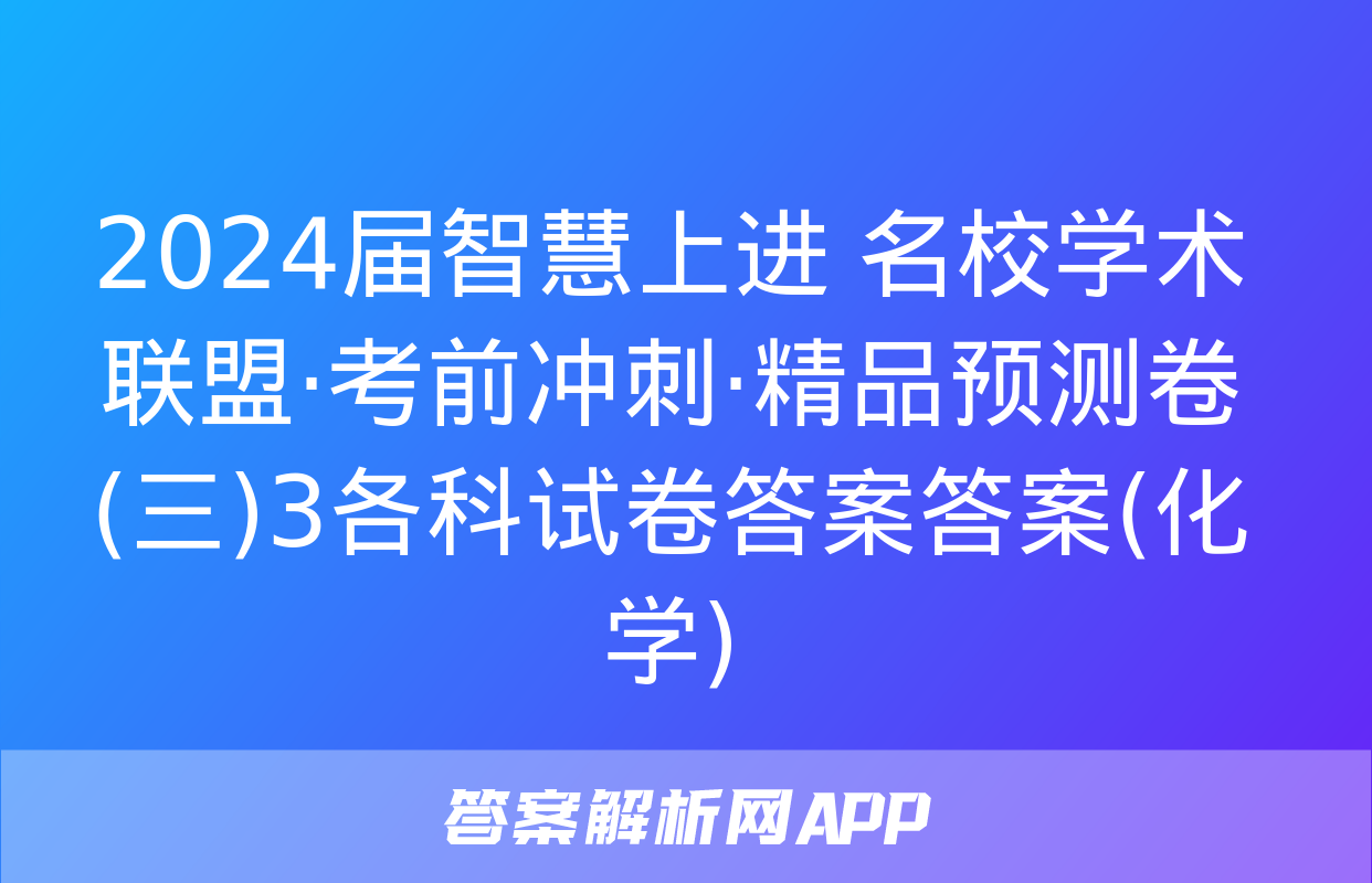 2024届智慧上进 名校学术联盟·考前冲刺·精品预测卷(三)3各科试卷答案答案(化学)